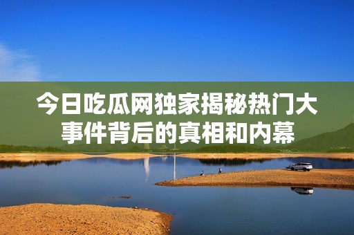 今日吃瓜网独家揭秘热门大事件背后的真相和内幕
