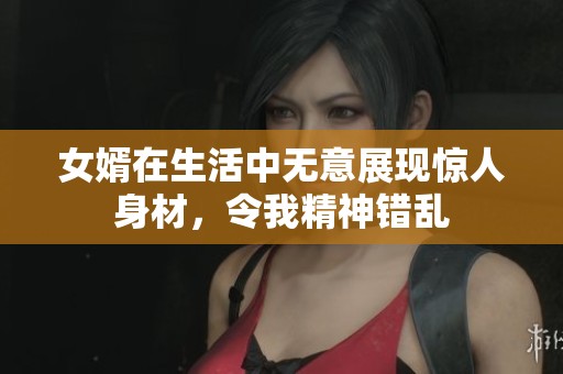 女婿在生活中无意展现惊人身材，令我精神错乱