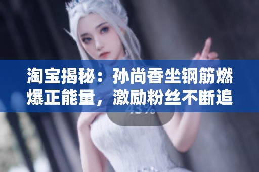 淘宝揭秘：孙尚香坐钢筋燃爆正能量，激励粉丝不断追梦