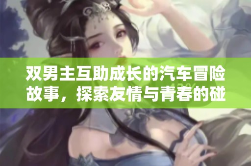双男主互助成长的汽车冒险故事，探索友情与青春的碰撞