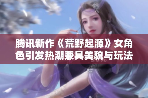 腾讯新作《荒野起源》女角色引发热潮兼具美貌与玩法魅力