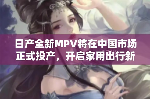 日产全新MPV将在中国市场正式投产，开启家用出行新篇章