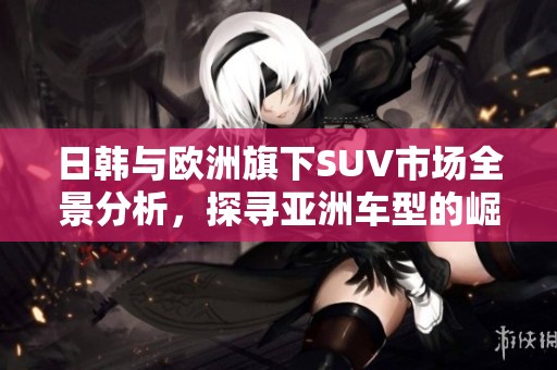 日韩与欧洲旗下SUV市场全景分析，探寻亚洲车型的崛起之路