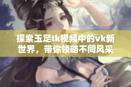探索玉足tk视频中的vk新世界，带你领略不同风采