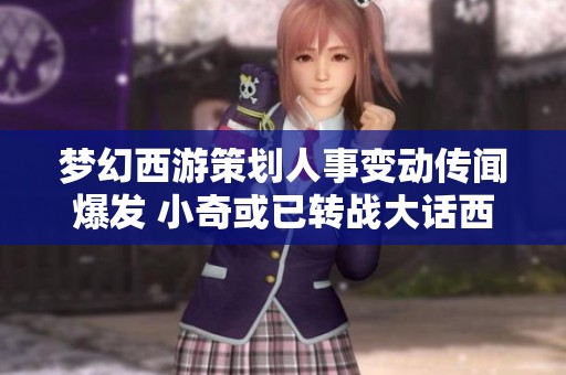 梦幻西游策划人事变动传闻爆发 小奇或已转战大话西游