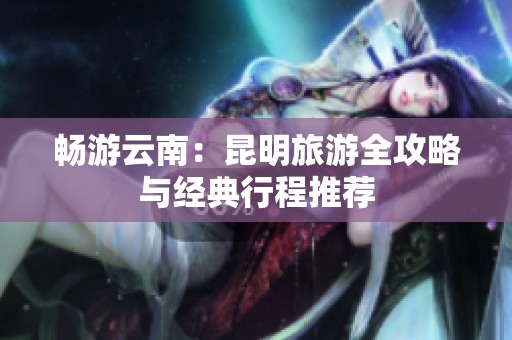畅游云南：昆明旅游全攻略与经典行程推荐