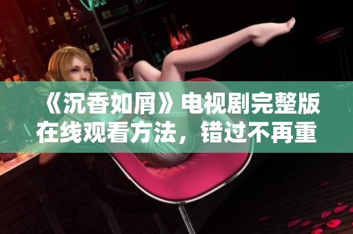 《沉香如屑》电视剧完整版在线观看方法，错过不再重来