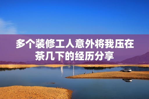 多个装修工人意外将我压在茶几下的经历分享