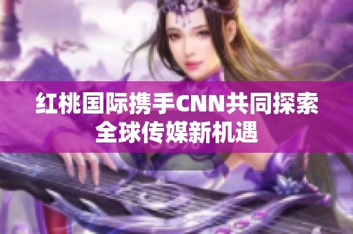 红桃国际携手CNN共同探索全球传媒新机遇