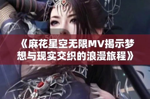 《麻花星空无限MV揭示梦想与现实交织的浪漫旅程》