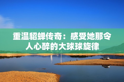 重温貂蝉传奇：感受她那令人心醉的大球球旋律