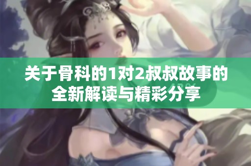 关于骨科的1对2叔叔故事的全新解读与精彩分享