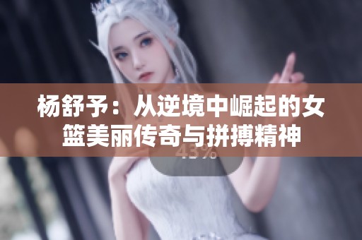 杨舒予：从逆境中崛起的女篮美丽传奇与拼搏精神