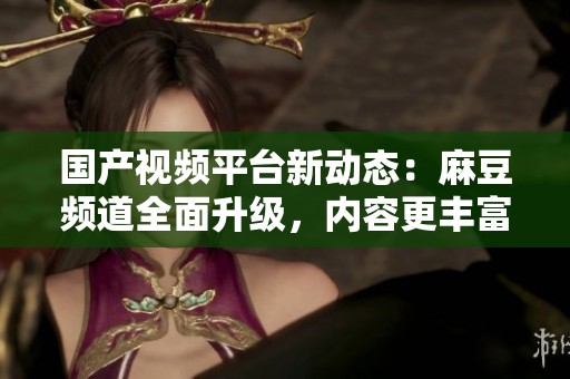 国产视频平台新动态：麻豆频道全面升级，内容更丰富