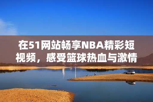 在51网站畅享NBA精彩短视频，感受篮球热血与激情