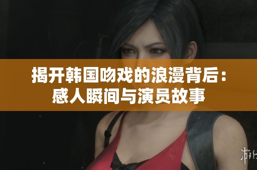 揭开韩国吻戏的浪漫背后：感人瞬间与演员故事