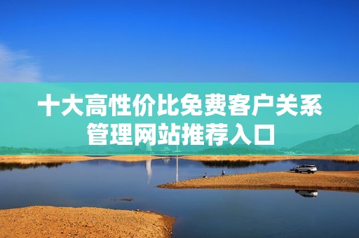 十大高性价比免费客户关系管理网站推荐入口