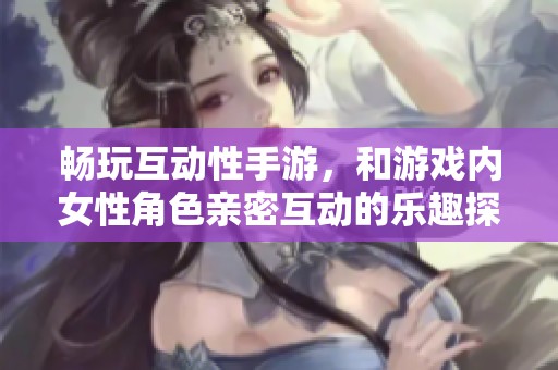 畅玩互动性手游，和游戏内女性角色亲密互动的乐趣探秘