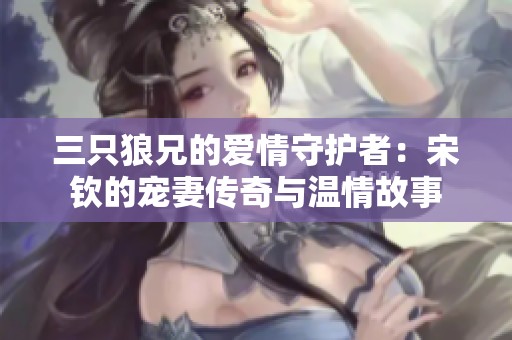 三只狼兄的爱情守护者：宋钦的宠妻传奇与温情故事