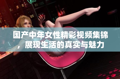 国产中年女性精彩视频集锦，展现生活的真实与魅力
