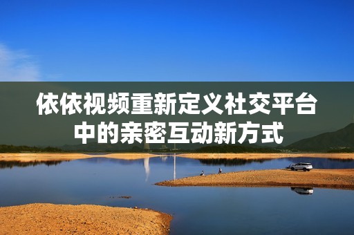 依依视频重新定义社交平台中的亲密互动新方式