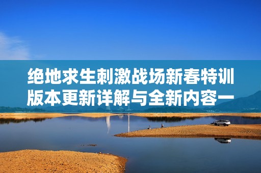 绝地求生刺激战场新春特训版本更新详解与全新内容一览