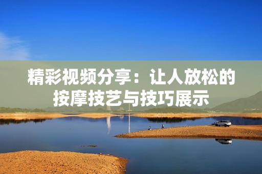 精彩视频分享：让人放松的按摩技艺与技巧展示