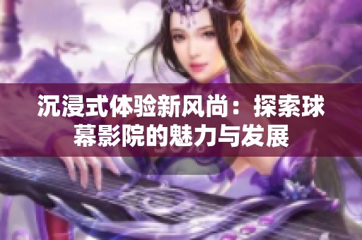 沉浸式体验新风尚：探索球幕影院的魅力与发展