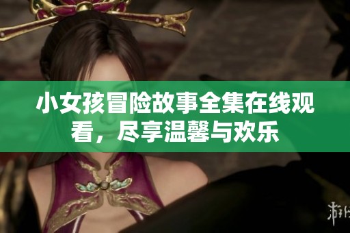 小女孩冒险故事全集在线观看，尽享温馨与欢乐
