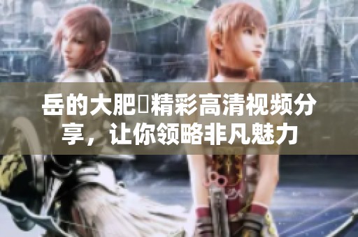 岳的大肥坹精彩高清视频分享，让你领略非凡魅力