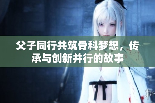 父子同行共筑骨科梦想，传承与创新并行的故事