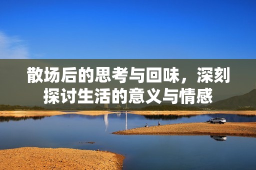 散场后的思考与回味，深刻探讨生活的意义与情感
