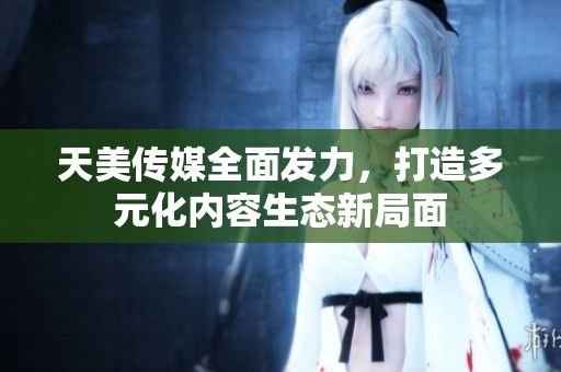 天美传媒全面发力，打造多元化内容生态新局面