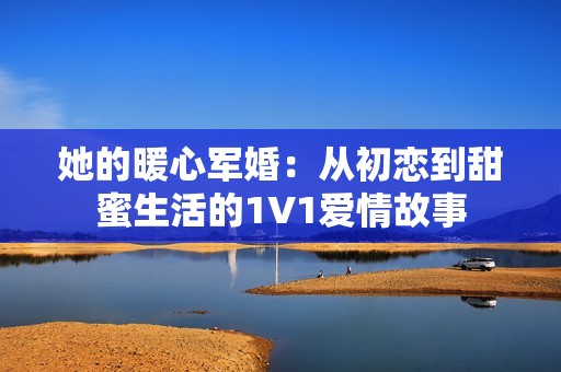她的暖心军婚：从初恋到甜蜜生活的1V1爱情故事