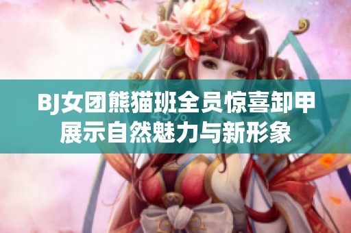 BJ女团熊猫班全员惊喜卸甲展示自然魅力与新形象