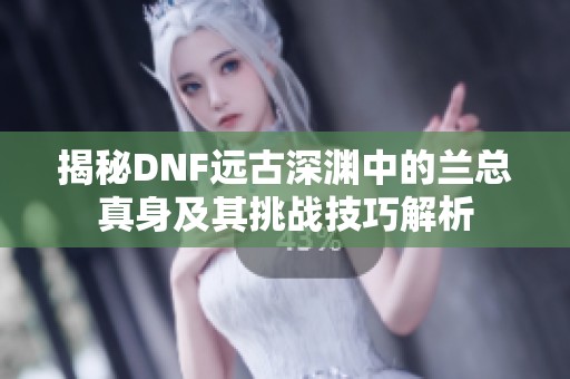 揭秘DNF远古深渊中的兰总真身及其挑战技巧解析
