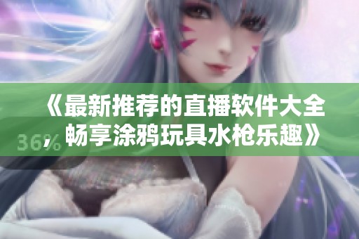 《最新推荐的直播软件大全，畅享涂鸦玩具水枪乐趣》