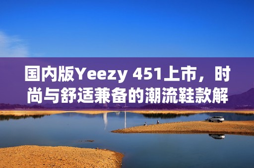 国内版Yeezy 451上市，时尚与舒适兼备的潮流鞋款解析