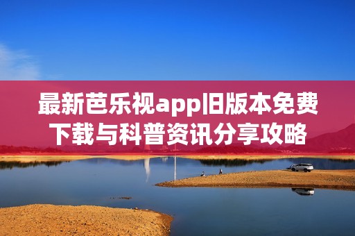 最新芭乐视app旧版本免费下载与科普资讯分享攻略