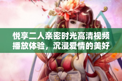 悦享二人亲密时光高清视频播放体验，沉浸爱情的美好世界