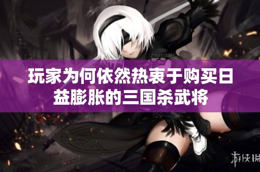 玩家为何依然热衷于购买日益膨胀的三国杀武将