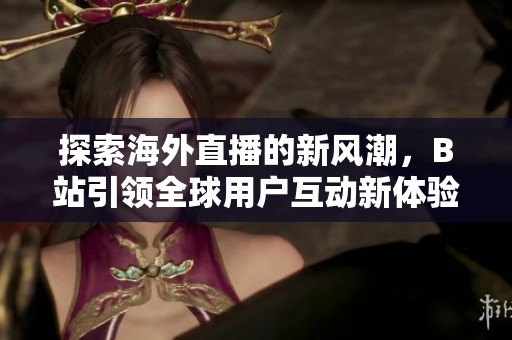 探索海外直播的新风潮，B站引领全球用户互动新体验