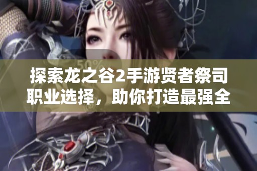 探索龙之谷2手游贤者祭司职业选择，助你打造最强全能辅助角色