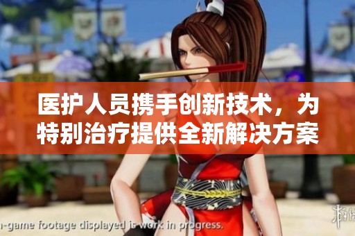 医护人员携手创新技术，为特别治疗提供全新解决方案