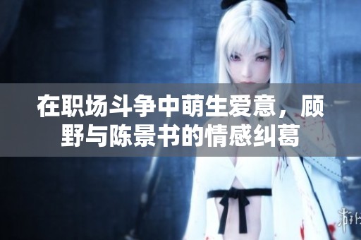 在职场斗争中萌生爱意，顾野与陈景书的情感纠葛