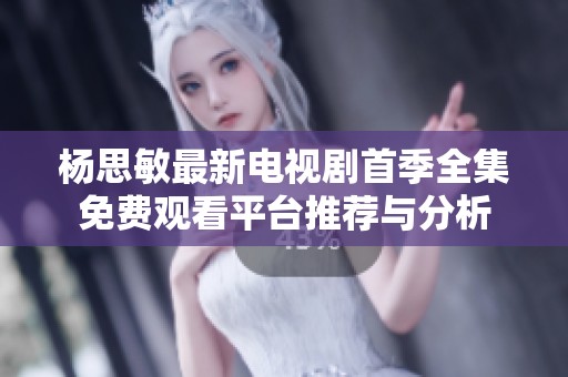 杨思敏最新电视剧首季全集免费观看平台推荐与分析