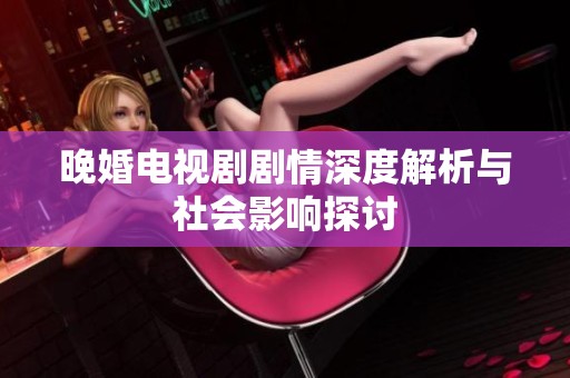 晚婚电视剧剧情深度解析与社会影响探讨