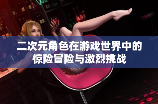 二次元角色在游戏世界中的惊险冒险与激烈挑战