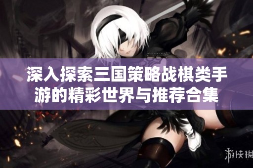 深入探索三国策略战棋类手游的精彩世界与推荐合集