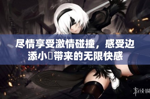 尽情享受激情碰撞，感受边添小泬带来的无限快感